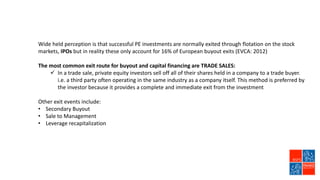 Wide held perception is that successful PE investments are normally exited through flotation on the stock
markets, IPOs but in reality these only account for 16% of European buyout exits (EVCA: 2012)
The most common exit route for buyout and capital financing are TRADE SALES:
 In a trade sale, private equity investors sell off all of their shares held in a company to a trade buyer.
i.e. a third party often operating in the same industry as a company itself. This method is preferred by
the investor because it provides a complete and immediate exit from the investment
Other exit events include:
• Secondary Buyout
• Sale to Management
• Leverage recapitalization
 