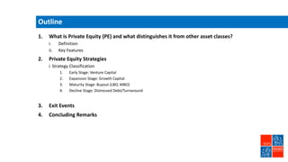 Outline
1. What is Private Equity (PE) and what distinguishes it from other asset classes?
i. Definition
ii. Key Features
2. Private Equity Strategies
i. Strategy Classification
1. Early Stage: Venture Capital
2. Expansion Stage: Growth Capital
3. Maturity Stage: Buyout (LBO, MBO)
4. Decline Stage: Distressed Debt/Turnaround
3. Exit Events
4. Concluding Remarks
 