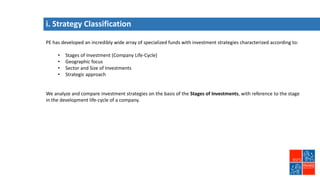 i. Strategy Classification
PE has developed an incredibly wide array of specialized funds with investment strategies characterized according to:
• Stages of Investment (Company Life-Cycle)
• Geographic focus
• Sector and Size of Investments
• Strategic approach
We analyze and compare investment strategies on the basis of the Stages of Investments, with reference to the stage
in the development life-cycle of a company.
 