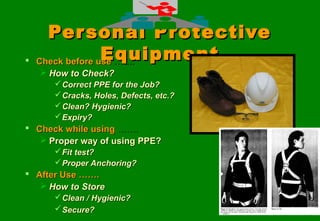 1010
Personal ProtectivePersonal Protective
EquipmentEquipment Check before useCheck before use …….…….
 How to Check?How to Check?
Correct PPE for the Job?Correct PPE for the Job?
Cracks, Holes, Defects, etc.?Cracks, Holes, Defects, etc.?
Clean? Hygienic?Clean? Hygienic?
Expiry?Expiry?
 Check while usingCheck while using …….…….
 Proper way of using PPE?Proper way of using PPE?
Fit test?Fit test?
Proper Anchoring?Proper Anchoring?
 After Use …….After Use …….
 How to StoreHow to Store
Clean / Hygienic?Clean / Hygienic?
Secure?Secure?
 