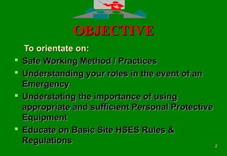 22
OBJECTIVEOBJECTIVE
To orientate on:To orientate on:
 Safe Working Method / PracticesSafe Working Method / Practices
 Understanding your roles in the event of anUnderstanding your roles in the event of an
EmergencyEmergency
 Understating the importance of usingUnderstating the importance of using
appropriate and sufficient Personal Protectiveappropriate and sufficient Personal Protective
EquipmentEquipment
 Educate on Basic Site HSES Rules &Educate on Basic Site HSES Rules &
RegulationsRegulations
 
