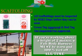 2727
SCAFFOLDINGSCAFFOLDING
 All Scaffoldings must be inspectedAll Scaffoldings must be inspected
by HSES Dept. before they can beby HSES Dept. before they can be
used.used.
 Green TagGreen Tag ApprovedApproved & Red Tag& Red Tag
Not Inspected/Not Approved.Not Inspected/Not Approved.
If you’re working aboveIf you’re working above
a height ofa height of 2 metres2 metres, a, a
Full Body HarnessFull Body Harness
MUST be worn andMUST be worn and
100 % tied off100 % tied off
ALL TIMEALL TIME
 