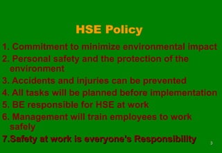 33
HSE Policy
1. Commitment to minimize environmental impact
2. Personal safety and the protection of the
environment
3. Accidents and injuries can be prevented
4. All tasks will be planned before implementation
5. BE responsible for HSE at work
6. Management will train employees to work
safely
7.Safety at work is everyone’s Responsibility7.Safety at work is everyone’s Responsibility
 