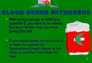 3838
BLOOD BORNE PATHOGENSBLOOD BORNE PATHOGENS
 With today’s danger of AIDS andWith today’s danger of AIDS and
hepatitis B, you have to be careful.hepatitis B, you have to be careful.
But don’t let this stop you fromBut don’t let this stop you from
giving first aid.giving first aid.
 If you notice blood, do not touch itIf you notice blood, do not touch it
or clean it, contact ouror clean it, contact our
Occupational Health Nurse at theOccupational Health Nurse at the
clinic or certified First Aider forclinic or certified First Aider for
helphelp
 