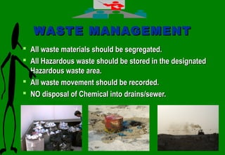 4040
WASTE MANAGEMENTWASTE MANAGEMENT
 All waste materials should be segregated.All waste materials should be segregated.
 All Hazardous waste should be stored in the designatedAll Hazardous waste should be stored in the designated
Hazardous waste area.Hazardous waste area.
 All waste movement should be recorded.All waste movement should be recorded.
 NO disposal of Chemical into drains/sewer.NO disposal of Chemical into drains/sewer.
 