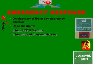 4646
EMERGENCY RESPONSE
 On discovery of fire or any emergency
situation….
 Raise the Alarm!
 Inform HSE & SecurityInform HSE & Security
 If Not proceed to Assembly AreaIf Not proceed to Assembly Area
 