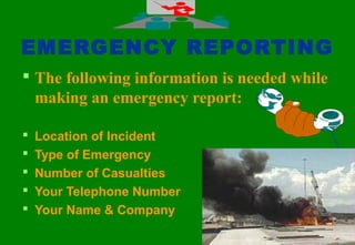 4747
EMERGENCY REPORTING
 The following information is needed while
making an emergency report:
 Location of Incident
 Type of Emergency
 Number of Casualties
 Your Telephone Number
 Your Name & Company
 