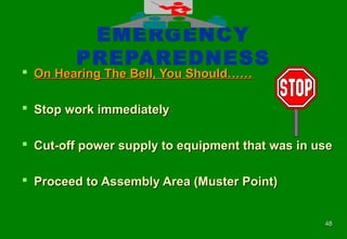 4848
EMERGENCY
PREPAREDNESS
 On Hearing The Bell, You Should……On Hearing The Bell, You Should……
 Stop work immediatelyStop work immediately
 Cut-off power supply to equipment that was in useCut-off power supply to equipment that was in use
 Proceed to Assembly Area (Muster Point)Proceed to Assembly Area (Muster Point)
 