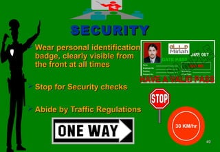 4949
SECURITYSECURITY
 Wear personal identificationWear personal identification
badge, clearly visible frombadge, clearly visible from
the front at all timesthe front at all times
 Stop for Security checksStop for Security checks
 Abide by Traffic RegulationsAbide by Traffic Regulations
30 KM/hr
GATE PASS
JME 007
Name:
Employee No:
Position:
Passport No:
________________
Expiry Date
Nationality:
Blood Type:
______________________________
Authorized Signature
JGC ME_______________________
_______________________
_______________________
_______________________ ___________________
___________________
 