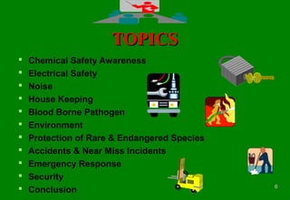 66
TOPICSTOPICS
 Chemical Safety Awareness
 Electrical Safety
 Noise
 House Keeping
 Blood Borne Pathogen
 Environment
 Protection of Rare & Endangered Species
 Accidents & Near Miss Incidents
 Emergency Response
 Security
 Conclusion
 