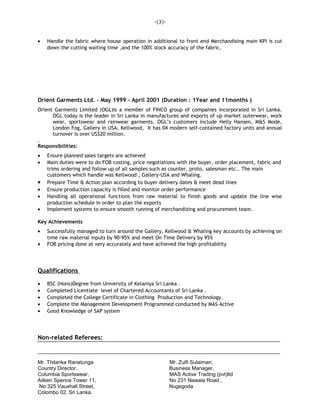 • Handle the fabric where house operation in additional to front end Merchandising main KPI is cut
down the cutting waiting time ,and the 100% stock accuracy of the fabric.
Orient Garments Ltd. – May 1999 – April 2001 (Duration : 1Year and 11months )
Orient Garments Limited (OGL)is a member of FINCO group of companies incorporated in Sri Lanka.
OGL today is the leader in Sri Lanka in manufactures and exports of up market outerwear, work
wear, sportswear and rainwear garments. OGL’s customers include Helly Hansen, M&S Mode,
London Fog, Gallery in USA, Kellwood, It has 04 modern self-contained factory units and annual
turnover is over US$20 million.
.
Responsibilities:
• Ensure planned sales targets are achieved
• Main duties were to do FOB costing, price negotiations with the buyer, order placement, fabric and
trims ordering and follow up of all samples such as counter, proto, salesman etc.. The main
customers which handle was Kellwood , Gallery-USA and Whaling.
• Prepare Time & Action plan according to buyer delivery dates & meet dead lines
• Ensure production capacity is filled and monitor order performance
• Handling all operational functions from raw material to finish goods and update the line wise
production schedule in order to plan the exports
• Implement systems to ensure smooth running of merchandizing and procurement team.
Key Achievements
• Successfully managed to turn around the Gallery, Kellwood & Whaling key accounts by achieving on
time raw material inputs by 90-95% and meet On Time Delivery by 95%
• FOB pricing done at very accurately and have achieved the high profitability
Qualifications
• BSC (Hons)Degree from University of Kelaniya Sri Lanka .
• Completed Licentiate level of Chartered Accountants of Sri Lanka .
• Completed the College Certificate in Clothing Production and Technology.
• Complete the Management Development Programmed conducted by MAS Active
• Good Knowledge of SAP system
Non-related Referees:
Mr. Thilanka Ranatunga Mr. Zulfi Sulaiman,
Country Director, Business Manager,
Columbia Sportswear, MAS Active Trading (pvt)ltd
Aitken Spence Tower 11, No 231 Nawala Road ,
No 325 Vauxhall Street, Nugegoda
Colombo 02, Sri Lanka.
-(3)-
 
