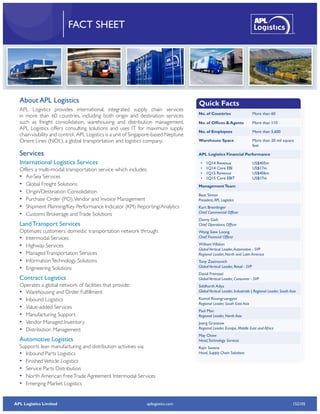 APL Logistics Limited 152105apllogistics.com
FACT SHEET
No. of Countries More than 60
No. of Offices & Agents More than 110
No. of Employees More than 5,600
Warehouse Space More than 20 mil square
feet
APL Logistics Financial Performance
•	 1Q14 Revenue
•	 1Q14 Core EBI
•	 1Q15 Revenue
•	 1Q15 Core EBIT
US$405m
US$17m
US$406m
US$17m
ManagementTeam
Beat Simon
President,APL Logistics
Kurt Breinlinger
Chief Commercial Officer
Danny Goh
Chief Operations Officer
Wong Siew Loong
Chief Financial Officer
WilliamVillalon
GlobalVertical Leader,Automotive - SVP
Regional Leader, North and Latin America
Tony Zasimovich
GlobalVertical Leader, Retail - SVP
David Frentzel
GlobalVertical Leader, Consumer - SVP
Siddharth Adya
GlobalVertical Leader, Industrials | Regional Leader, South Asia
Komol Roongruangyot
Regional Leader, South East Asia
Paul Man
Regional Leader, North Asia
Joerg Granzow
Regional Leader, Europe, Middle East and Africa
May Chew
Head,Technology Services
Rajiv Saxena
Head, Supply Chain Solutions
About APL Logistics
APL Logistics provides international, integrated supply chain services
in more than 60 countries, including both origin and destination services
such as freight consolidation, warehousing and distribution management.
APL Logistics offers consulting solutions and uses IT for maximum supply
chain visibility and control. APL Logistics is a unit of Singapore-based Neptune
Orient Lines (NOL), a global transportation and logistics company.
Services
International Logistics Services
Offers a multi-modal transportation service which includes:
•• Air-Sea Services
•• Global Freight Solutions
•• Origin/Destination Consolidation
•• Purchase Order (PO),Vendor and Invoice Management
•• Shipment Planning/Key Performance Indicator (KPI) Reporting/Analytics
•• Customs Brokerage andTrade Solutions
Land Transport Services
Optimizes customers’ domestic transportation network through:
•• Intermodal Services
•• Highway Services
•• ManagedTransportation Services
•• InformationTechnology Solutions
•• Engineering Solutions
Contract Logistics
Operates a global network of facilities that provide:
•• Warehousing and Order Fulfillment
•• Inbound Logistics
•• Value-added Services
•• Manufacturing Support
•• Vendor Managed Inventory
•• Distribution Management
Automotive Logistics
Supports lean manufacturing and distribution activities via:
•• Inbound Parts Logistics
•• FinishedVehicle Logistics
•• Service Parts Distribution
•• North American FreeTrade Agreement Intermodal Services
•• Emerging Market Logistics
Quick Facts
 