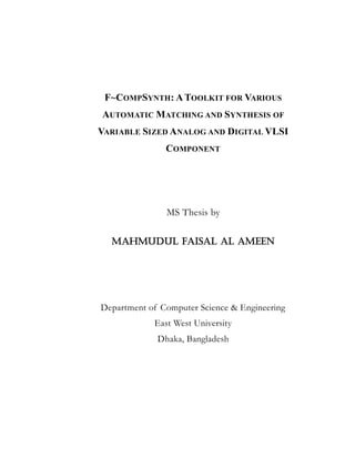 F~COMPSYNTH: A TOOLKIT FOR VARIOUS
AUTOMATIC MATCHING AND SYNTHESIS OF
VARIABLE SIZED ANALOG AND DIGITAL VLSI
COMPONENT
MS Thesis by
Mahmudul Faisal Al Ameen
Department of Computer Science & Engineering
East West University
Dhaka, Bangladesh
 
