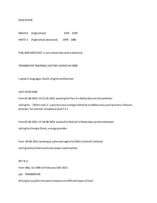 EDUCATION
MAVO4 (highschool) 1974 - 1978
HAVO 5 (highschool advanced) 1978 - 1980
PUB, BAR ANDCAFÉ ( I am a bartenderwithadiploma)
TRAMDRIVER TRAINING (GOTMY LICENCE IN 1990)
I speak3 languages:Dutch,EnglishandGerman
LAST FOUR JOBS
from01-08-2014 till 21-05-2015 workingforFlex-EinRotterdamalstlemarketeer
callingfor "{Allenvoor1",a pro businessenergiecollective enMobiscrossapro businessTelecom
provider forinternet telephone(andT.V.)
from02-06-2014 till 18-08-2014 workedforBullcall inRotterdamastelemarketeer
callingforEnergie Direct,energyprovider
from 03-06-2013 workingas callcenteragentforBSG inUtrecht; Holland.
sellinglotteryticketsandnewspapersubscriptions
RET N.V.
from:May 1st 1990 till February15th 2013
job: TRAMDRIVER
drivingfora publictransportcompanyon differenttypesof tram
 