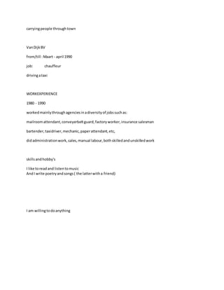 carryingpeople throughtown
VanDijkBV
from/till :Maart - april 1990
job: chauffeur
drivingataxi
WORKEXPERIENCE
1980 - 1990
workedmainlythroughagenciesinadiversityof jobssuchas:
mailroomattendant,conveyerbeltguard,factoryworker,insurance salesman
bartender,taxidriver,mechanic,paperattendant,etc,
didadministrationwork,sales,manual labour,bothskilledandunskilledwork
skillsandhobby's
I like toreadand listentomusic
AndI write poetryandsongs( the latterwitha friend)
I am willingtodoanything
 