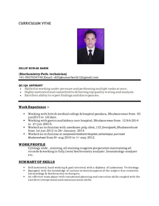 CURRICULUM VITAE
DILLIP KUMAR BARIK
(Biochemistry-Path. technician)
+91-9937034748,Email:-dillipkumarbarik12@gmail.com
QC/QA ASPIRANT
 Skilled at working under pressure and performing multiple tasks at once.
 Highly motivated and committed to delivering top quality testing and analysis.
 Excellent ability to report findings and discrepancies.
Work Experience :-
 Working with hitech medical college & hospital pandara, Bhubaneswar from 03
jun2015 to till date.
 Working with gastro and kidney care hospital, Bhubaneswar from 12 feb 2014
to 2nd jun 20015.
 Worked as technician with care&care poly clinic,132 forestpark,Bhubaneshwar
from 1st jun 2012 to 26th January 2014.
 Worked as technician at sanjeevanimedicareHospital,samantapur,puriroad
Bhubaneshwar from 8th aug 2010 to 1st may 2012.
WORK PROFILE
Cytology slide , staining,all staining reagents preparation maintaining all
records & working in fully/semi biochemistry analyzer ,heamatology-analyzer
etc.
SUMMARY OF SKILLS
 Self motivated, hard working & goal-oriented, with a diploma of Laboratory Technology.
 Equipped with the knowledge of various technical aspects of the subject-line relatedto
haematology & biochemistry techniques.
 An effective team player with exceptional planning and execution skills coupled with the
excellent interpersonal andcommunication skills.
 