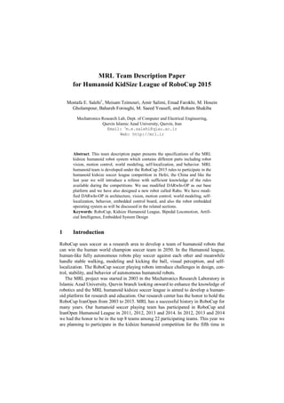 MRL Team Description Paper
for Humanoid KidSize League of RoboCup 2015
Mostafa E. Salehi1
, Meisam Teimouri, Amir Salimi, Emad Farokhi, M. Hosein
Gholampour, Bahareh Foroughi, M. Saeed Yousefi, and Roham Shakiba
Mechatronics Research Lab, Dept. of Computer and Electrical Engineering,
Qazvin Islamic Azad University, Qazvin, Iran
Email: 1
m.e.salehi@qiau.ac.ir
Web: http://mrl.ir
Abstract. This team description paper presents the specifications of the MRL
kidsize humanoid robot system which contains different parts including robot
vision, motion control, world modeling, self-localization, and behavior. MRL
humanoid team is developed under the RoboCup 2015 rules to participate in the
humanoid kidsize soccer league competition in Hefei, the China and like the
last year we will introduce a referee with sufficient knowledge of the rules
available during the competitions. We use modified DARwIn-OP as our base
platform and we have also designed a new robot called Rabo. We have modi-
fied DARwIn-OP in architecture, vision, motion control, world modeling, self-
localization, behavior, embedded control board, and also the robot embedded
operating system as will be discussed in the related sections.
Keywords: RoboCup, Kidsize Humanoid League, Bipedal Locomotion, Artifi-
cial Intelligence, Embedded System Design
1 Introduction
RoboCup uses soccer as a research area to develop a team of humanoid robots that
can win the human world champion soccer team in 2050. In the Humanoid league,
human-like fully autonomous robots play soccer against each other and meanwhile
handle stable walking, modeling and kicking the ball, visual perception, and self-
localization. The RoboCup soccer playing robots introduce challenges in design, con-
trol, stability, and behavior of autonomous humanoid robots.
The MRL project was started in 2003 in the Mechatronics Research Laboratory in
Islamic Azad University, Qazvin branch looking onward to enhance the knowledge of
robotics and the MRL humanoid kidsize soccer league is aimed to develop a human-
oid platform for research and education. Our research center has the honor to hold the
RoboCup IranOpen from 2003 to 2015. MRL has a successful history in RoboCup for
many years. Our humanoid soccer playing team has participated in RoboCup and
IranOpen Humanoid League in 2011, 2012, 2013 and 2014. In 2012, 2013 and 2014
we had the honor to be in the top 8 teams among 22 participating teams. This year we
are planning to participate in the kidsize humanoid competition for the fifth time in
 