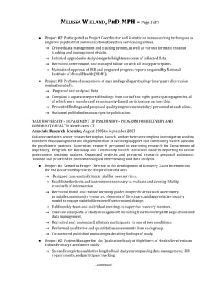 MELISSA WIELAND, PHD, MPH – Page 3 of 7
…continued…
 Project #2: Participated asProject Coordinator and Statistician in researchingtechniquesto
improve psychiatrist communicationsto reduce service disparities.
 Created data management and trackingsystem, as well as various forms to enhance
tracking and management of data.
 Initiated upgradestostudy design to heighten success of collected data.
 Recruited, interviewed, and managed follow up with all studyparticipants.
 Maintained approval of IRB and prepared progressreportsrequired byNational
Institute of Mental Health (NIMH).
 Project #3: Performed assessment of race and age disparitiesin primarycare depression
evaluation study.
 Prepared and analyzed data.
 Compiled a separate report of findings from each of the eight participatingagencies, all
of which were membersof a community-based participatorypartnership.
 Presented findingsand proposed qualityimprovementstokey personnel at each clinic.
 Authored published manuscriptsfor publication.
YALEUNIVERSITY – DEPARTMENT OF PSYCHIATRY– PROGRAMFOR RECOVERY AND
COMMUNITY HEALTH, New Haven, CT
Associate Research Scientist, August 2005 to September 2007
Collaborated with senior researcher to plan, launch, and orchestrate complete investigative studies
to inform the development and implementation of recovery support and community health services
for psychiatric patients. Supervised research personnel in executing research for Department of
Psychiatry, Program for Recovery and Community Health initiatives used in reporting to senior
government decision makers. Organized projects and prepared research proposal assistance.
Trained and practiced in phenomenological interviewing and data analysis.
 Project #1: Served as Project Director in the development of Recovery Guide Intervention
for the Recurrent PsychiatricHospitalization Users.
 Designed case-control clinical trial for peer services.
 Established criteria and instrumentsnecessaryto evaluate and develop fidelity
standardsof intervention.
 Recruited, hired, and trained recovery guidesin specific areassuch as recovery
principles,communityresources, elementsof direct care, and appreciative inquiry
model to engage stakeholdersin self-determined change.
 Held weekly team and individual meetingstosupervise recovery mentors.
 Oversaw all aspects of study management, including Yale University IRB regulations and
data management.
 Recruited and randomized all studyparticipants to one of two conditions.
 Performed qualitative and quantitative assessmentsfrom each group.
 Co-authored published manuscriptsdetailingfindingsof study.
 Project #2: Project Manager for the Qualitative Studyof High Users of Health Servicesin an
Urban PrimaryCare Center study.
 Steered complete qualitative longitudinal studyencompassingdata management, IRB
requirements,and participant tracking.
 