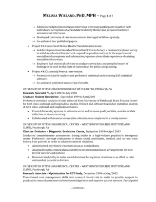 MELISSA WIELAND, PHD, MPH – Page 4 of 7
…continued…
 Administered phenomenological interviewswith studyparticipantstogather each
individual’sperception; analyzed data to identify themesand prepared narrative
summariesof interviews.
 Developed continuityof care measurement leveraged in follow-up study.
 Co-authored four published papers.
 Project #3: Connecticut Mental Health Transformation Grant.
 Led development and launch of Connecticut CitizensSurvey, a random telephone survey
in which residentsof Connecticut respond to questionsrelated to the experience of
mental health symptoms and information/opinions about their experience of existing
mental health services.
 Employed SAS statistical software to analyze surveydata and compiled report of
findingsto be used by the State of Connecticut for policy and planning.
 Project #4: Citizenship Project Intervention.
 Formulated data for analysisand performed statistical analysisusing SASstatistical
software.
 Co-authored published manuscript of results.
UNIVERSITYOF PITTSBURGH EPIDEMIOLOGYDATA CENTER, Pittsburgh, PA
Research Specialist V, April 2003 to July 2005
Graduate Student Researcher, September 1999 toApril 2003
Performed statistical analysis of data collected from University of Pittsburgh Brain Trauma Center
for both cross-sectional and longitudinal studies. Utilized SAS software to conduct statistical analysis
of both cross-sectional and longitudinal studies.
 Created data entrysystems to minimize error and increase qualityof data; monitored data
collection to ensure accuracy.
 Collaborated with team to ensure data collection was completed in a timelymanner.
UNIVERSITYOF PITTSBURGH MEDICAL CENTER – WESTERN PSYCHIATRIC INSTITUTEAND
CLINIC, Pittsburgh, PA
Clinician Evaluator – Diagnostic Evaluation Center, September 1999 to April 2003
Conducted comprehensive assessments during intake in a high-volume psychiatric emergency
center. Performed thorough evaluations to obtain social, psychiatric, medical, and current crisis
history from patients in order to inform treatment decisions.
 Administered psychiatrictreatment on an as-needed basis.
 Analyzed results; created plansand offered recommendationson arrangementsfor best
level of care for each patient.
 Demonstrated abilityto make sound decisions duringtense situationsin an effort to calm
and comfort patientsin distress.
UNIVERSITYOF PITTSBURGH MEDICAL CENTER – WESTERN PSYCHIATRIC INSTITUTEAND
CLINIC, Pittsburgh, PA
Research Associate – Optimization for ECT Study, December 2000 to May/2003
Transitioned case management skills into research based role in order to provide support to
psychiatric research processes to boost knowledge base and improve patient services. Participated
 