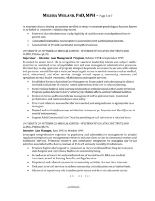 MELISSA WIELAND, PHD, MPH – Page 5 of 7
…continued…
in neuropsychiatric testing on patients enrolled in study to measure psychological function known
to be linked to treatment-resistant depression.
 Reviewed chartsto determine studyeligibilityof candidates; recruited patientsfrom in-
patient unit.
 Conducted longitudinal neurocognitive assessmentswith participating patients.
 Assumed role of Project Coordinator during their absence.
UNIVERSITYOF PITTSBURGH MEDICAL CENTER – WESTERN PSYCHIATRIC INSTITUTEAND
CLINIC, Pittsburgh, PA
Supervisor – Intensive Case Management Program, October 1994 to September 1999
Promoted to senior level role in recognition for excellent leadership talents and subject matter
expertise in combined areas of psychiatric care and case management administrative processes.
Directed day-to-day operation of program designed to provide assistance to persons with serious
and persistent mental illnessin a varietyof ways to gain access to needed resources such as medical,
social, educational, and other services through natural supports, community resources and
specialized mental health treatment, rehabilitation and support services.
 Established ForensicSpecialist Case Management Team tasked with advocating for clients
involved at all phasesof criminal justice system from diversion to release planning.
 Partnered and fostered solid working relationshipswith personnel at the County Diversion
Program, publicdefender/district attorney/probation offices, and correctional facilities.
 Recruited, hired, and trained all case management staffon personal team; monitored
performance, and maintained open-door policy.
 Prioritized referrals,assessed level of care needed, and assigned cases to appropriate case
managers.
 Devised and instituted consumer satisfaction to measure performance and identifyareasin
need of enhancement.
 Support Adult CommunityCrisis Team by providing on-call services on a rotation basis.
UNIVERSITYOF PITTSBURGH MEDICAL CENTER – WESTERN PSYCHIATRIC INSTITUTEAND
CLINIC, Pittsburgh, PA
Intensive Case Manager, June 1993 to October 1994
Leveraged comprehensive expertise in psychiatry and administrative management to provide
regulatorycompliant case management servicesto enhance client access to community services and
healthcare services. Promoted recovery and community integration by managing day-to-day
activities associated with a heavy caseload of 15 to 20 seriously mentally ill individuals.
 Provided high level of support to consumers as they transitioned from long-term staysin
state hospital and correctional facilitiesto communityliving.
 Served as an advocate for and coordinated use of mental health, D&A, and medical
treatment, aswell as housing, benefits, and legal services.
 Pin pointed and referred consumersto community activitiesthat met their interests.
 Took part in on-call services to addresscommunity crisissituations on a rotation basis.
 Advanced to supervisory role based on performance and desire to advance in career.
* * * * * * * * *
 
