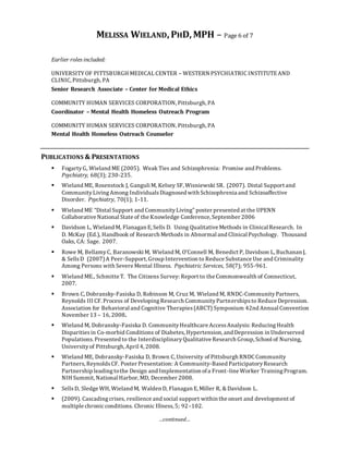 MELISSA WIELAND, PHD, MPH – Page 6 of 7
…continued…
Earlier roles included:
UNIVERSITYOF PITTSBURGH MEDICAL CENTER – WESTERN PSYCHIATRIC INSTITUTEAND
CLINIC, Pittsburgh, PA
Senior Research Associate – Center for Medical Ethics
COMMUNITY HUMAN SERVICES CORPORATION, Pittsburgh, PA
Coordinator – Mental Health Homeless Outreach Program
COMMUNITY HUMAN SERVICES CORPORATION, Pittsburgh, PA
Mental Health Homeless Outreach Counselor
PUBLICATIONS & PRESENTATIONS
 FogartyG, Wieland ME (2005). Weak Ties and Schizophrenia: Promise and Problems.
Psychiatry, 68(3); 230-235.
 Wieland ME, Rosenstock J, Ganguli M, Kelsey SF, Wisniewski SR. (2007). Distal Support and
CommunityLivingAmong IndividualsDiagnosed with Schizophrenia and Schizoaffective
Disorder. Psychiatry, 70(1); 1-11.
 Wieland ME “Distal Support and CommunityLiving” poster presented at the UPENN
Collaborative National State of the Knowledge Conference, September 2006
 Davidson L, Wieland M, Flanagan E, Sells D. Using Qualitative Methods in Clinical Research. In
D. McKay (Ed.), Handbook of Research Methods in Abnormal and Clinical Psychology. Thousand
Oaks, CA: Sage. 2007.
 Rowe M, BellamyC, BaranowskiM, Wieland M, O’Connell M, Benedict P, Davidson L, Buchanan J,
& SellsD (2007)A Peer-Support, Group Intervention to Reduce Substance Use and Criminality
Among Persons with Severe Mental Illness. Psychiatric Services, 58(7); 955-961.
 Wieland ME., Schmitte T. The Citizens Survey: Report to the Commonwealth of Connecticut,
2007.
 Brown C, Dobransky-Fasiska D, Robinson M, Cruz M, Wieland M, RNDC-CommunityPartners,
Reynolds III CF. Process of DevelopingResearch CommunityPartnershipsto Reduce Depression.
Association for Behavioral and Cognitive Therapies(ABCT) Symposium 42nd Annual Convention
November 13 – 16, 2008.
 Wieland M, Dobransky-Fasiska D. CommunityHealthcare AccessAnalysis: ReducingHealth
Disparitiesin Co-morbid Conditions of Diabetes, Hypertension, and Depression in Underserved
Populations.Presented to the InterdisciplinaryQualitative Research Group, School of Nursing,
Universityof Pittsburgh, April 4, 2008.
 Wieland ME, Dobransky-Fasiska D, Brown C, University of Pittsburgh RNDC Community
Partners,ReynoldsCF. Poster Presentation: A Community-Based ParticipatoryResearch
Partnership leadingtothe Design and Implementation ofa Front-line Worker TrainingProgram.
NIH Summit, National Harbor, MD, December 2008.
 SellsD, Sledge WH, Wieland M, Walden D, Flanagan E, Miller R, & Davidson L.
 (2009). Cascadingcrises, resilience and social support within the onset and development of
multiple chronicconditions. Chronic Illness,5; 92–102.
 