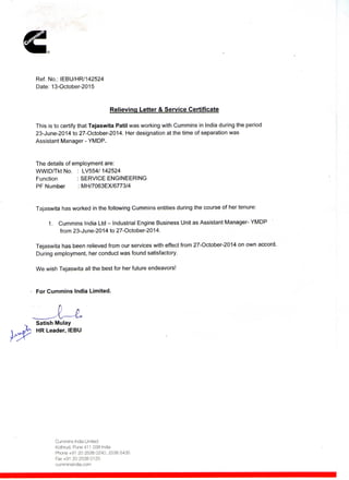 Ref. No.: IEBU/HR/142524
Date: 13-October-2015
Relieving Letter & Service Certificate
This is to certify that Tejaswita Patil was working with Cummins in India during the period
23-June-2014 to 27-October-2014. Her designation at the time of separation was
Assistant Manager - YMDP.
The details of employment are:
WWID/Tkt No. : LV554/ 142524
Function : SERVICE ENGINEERING
PF Number : MH/7063EX/6773/4
Tajaswita has worked in the following Cummins entities during the course of her tenure:
1. Cummins India Ltd - Industrial Engine Business Unit as Assistant Manager- YMDP
from 23-June-2014 to 27-October-2014.
Tejaswita has been relieved from our services with effect from 27-October-2014 on own accord.
During employment, her conduct was found satisfactory.
We wish Tejaswita all the best for her future endeavors!
For Cummins India Limited.
Satish Mulay
HR Leader, IEBU
Cummins India Limited
Kothrud, Pune 411 038 India
Phone +91 20 2538 0240, 2538 5435
Fax+91 20 2538 0125
cumminsindia.com
 