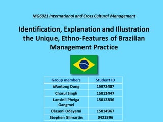 MG6021 International and Cross Cultural Management
Identification, Explanation and Illustration
the Unique, Ethno-Features of Brazilian
Management Practice
Group members Student ID
Wantong Dong 15072487
Charul Singh 15012447
Lansinli Pheiga
Gangmei
15012336
Olaseni Odeyemi 15014967
Stephen Gilmartin 0421596
 
