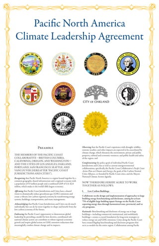 Preamble
THE MEMBERS OF THE PACIFIC COAST
COLLABORATIVE—BRITISH COLUMBIA,
CALIFORNIA, OREGON, AND WASHINGTON—
AND THE CITIES OF LOS ANGELES, OAKLAND,
PORTLAND, SAN FRANCISCO, SEATTLE, AND
VANCOUVER (HEREAFTER "PACIFIC COAST
JURISDICTIONS AND CITIES”),
Recognizing that Pacific North America is a region bound together by a
common geography, shared infrastructure and a regional economy with
a population of 53 million people and a combined GDP of U.S. $2.8
trillion, which makes it the world’s fifth largest economy;
Affirming that Pacific Coast Jurisdictions and Cities have a shared
vision to dramatically reduce greenhouse gas (GHG) emissions and
create a vibrant, low carbon regional economy by transforming energy
systems, buildings, transportation, and waste management;
Acknowledging that Pacific Coast Jurisdictions and Cities can do much
individually, but can do far more together to shape and benefit from the
low-carbon economy of the future;
Embracing the Pacific Coast’s opportunity to demonstrate global
leadership by providing a model for how decisive, coordinated sub-
national climate action can contribute to robust regional economic
growth and inspire global action on GHG emissions reductions that
meaningfully combat climate change and its impacts;
Observing that the Pacific Coast’s experience with drought, wildfire,
extreme weather, and other impacts are expected to be exacerbated by
climate change, which threatens the environment, private and public
property, cultural and economic resources, and public health and safety
of the region; and
Complementing the policy goals of individual Pacific Coast
Jurisdictions and Cities as well as current intergovernmental
collaborations, specifically the Pacific Coast Collaborative’s Pacific Coast
Action Plan on Climate and Energy; the goals of the Carbon Neutral
Cities Alliance, co-founded by Pacific Coast cities; and the Mayors
National Climate Action Agenda.
NOW THEREFORE HEREBY AGREE TO WORK
TOGETHER AS FOLLOWS:
I.	 Low Carbon Buildings
Collaborate on the design and implementation of approaches to large
building energy benchmarking and disclosure, aiming for at least
75% of eligible large building square footage on the Pacific Coast
reporting energy data through harmonized state, provincial, and/or
city programs.
Rationale: Benchmarking and disclosure of energy use in large
buildings—including commercial, institutional, and multifamily
buildings—creates a crucial foundation for long-term strategies to
reduce energy use and GHG emissions. Cities along the Pacific Coast
have created flagship benchmarking and disclosure programs that
serve as models for the entire region. Collaboration among Pacific
Pacific North America
Climate Leadership Agreement
 