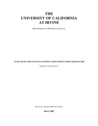 THE
UNIVERSITY OF CALIFORNIA
AT IRVINE
DEPARTMENT OF POLITICAL SCIENCE
ANALYSIS OF THE US LEGAL JUSTIFICATION FOR INVADING IRAQ IN 2003
GARRIC G. NAHAPETIAN
POLITICAL SCIENCE HONORS THESIS
MAY 2007
 