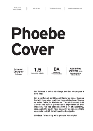 Phoebe Cover 
Interior Designer 0434 225 188 1/44 Stawell St, Coburg phoebecover@hotmail.com 
Phoebe 
Cover 
Interior 
Designer 
Profession 
1.5 
Years in the industry 
BA 
Media and 
Communication 
Advanced 
Diploma (CATC) 
Commercial Arts, 
Interior Design 
I’m Phoebe, I love a challenge and I’m looking for a 
new one! 
I’m a confident, ambitious interior designer looking 
for full-time roles in either the architecture/design 
or sales fields, in Melbourne. Though I’ve only had 
a year and half of professional experience in this 
industry, I’ve had positions with a lot of autonomy, 
responsibility and I have seen my designs go from 
concepts to CAD to fully realised projects. 
I believe I’m exactly what you are looking for. 
 