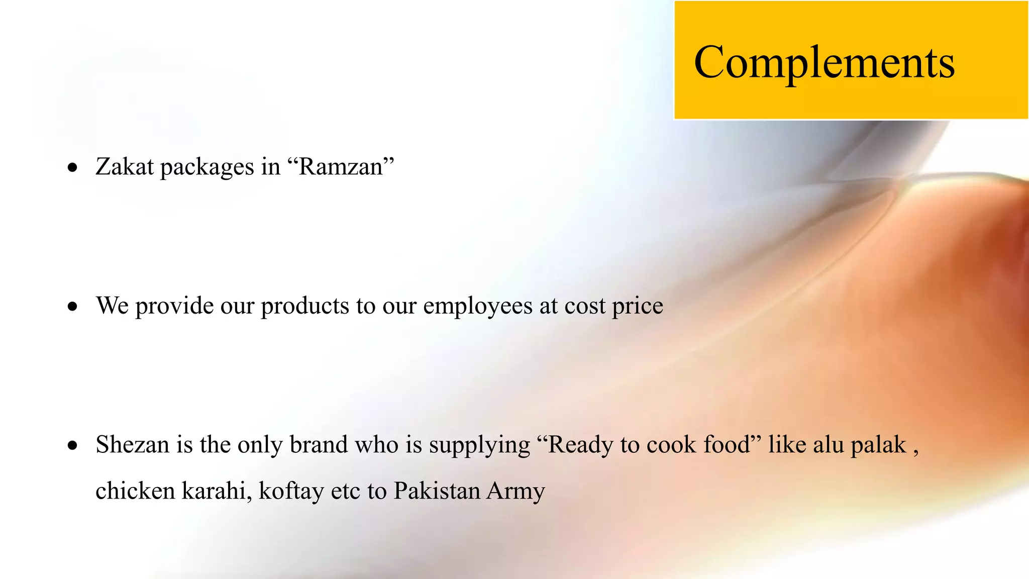 Complements
 Zakat packages in “Ramzan”
 We provide our products to our employees at cost price
 Shezan is the only brand who is supplying “Ready to cook food” like alu palak ,
chicken karahi, koftay etc to Pakistan Army
 