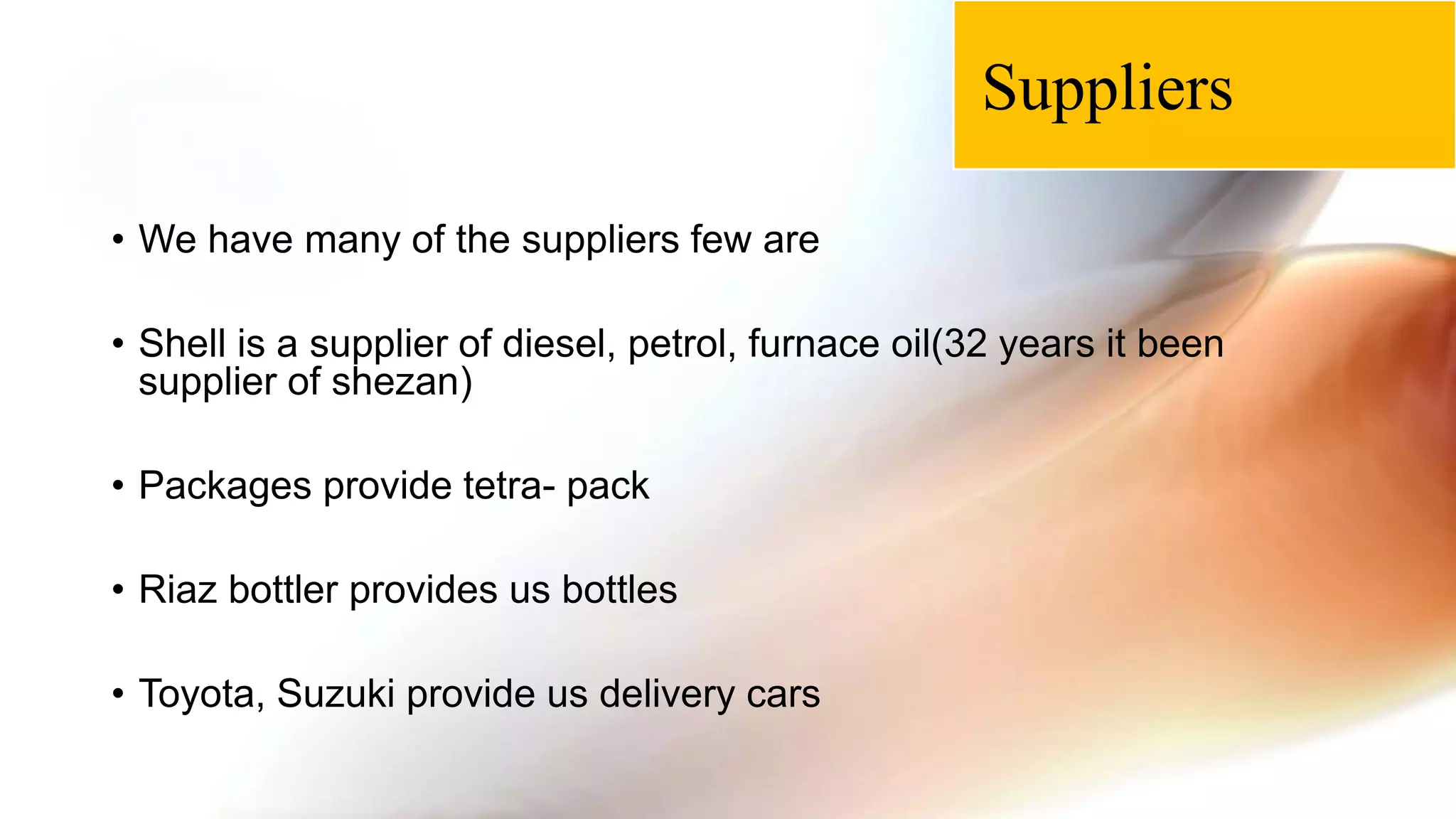 • We have many of the suppliers few are
• Shell is a supplier of diesel, petrol, furnace oil(32 years it been
supplier of shezan)
• Packages provide tetra- pack
• Riaz bottler provides us bottles
• Toyota, Suzuki provide us delivery cars
Suppliers
 