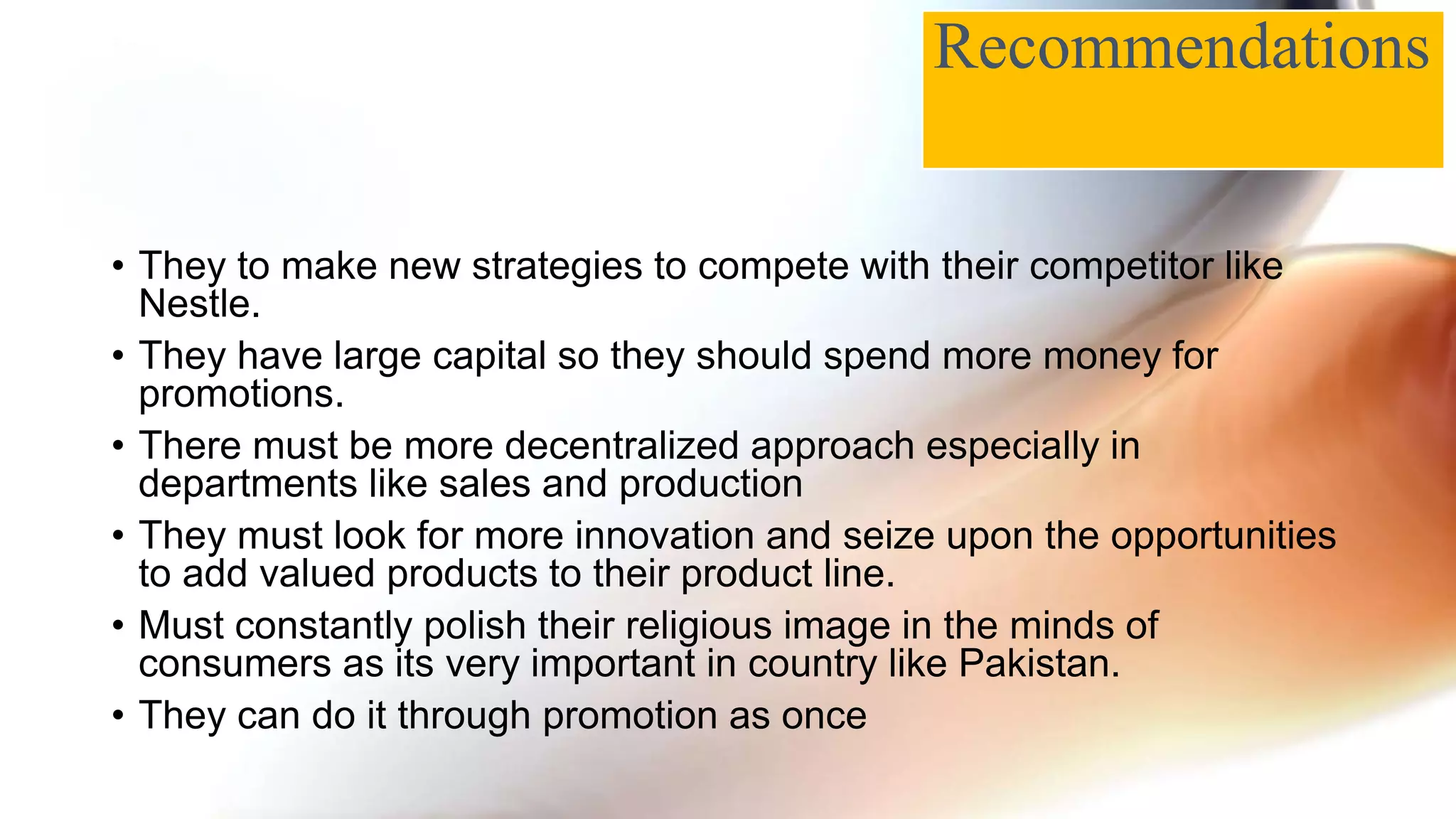 • They to make new strategies to compete with their competitor like
Nestle.
• They have large capital so they should spend more money for
promotions.
• There must be more decentralized approach especially in
departments like sales and production
• They must look for more innovation and seize upon the opportunities
to add valued products to their product line.
• Must constantly polish their religious image in the minds of
consumers as its very important in country like Pakistan.
• They can do it through promotion as once
Recommendations
 