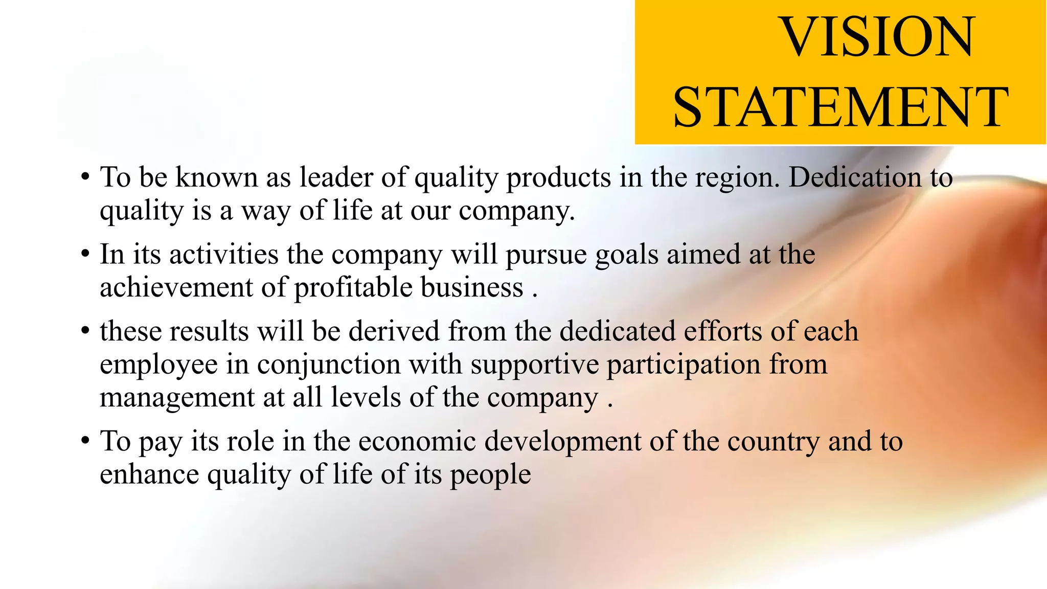 VISION
STATEMENT
• To be known as leader of quality products in the region. Dedication to
quality is a way of life at our company.
• In its activities the company will pursue goals aimed at the
achievement of profitable business .
• these results will be derived from the dedicated efforts of each
employee in conjunction with supportive participation from
management at all levels of the company .
• To pay its role in the economic development of the country and to
enhance quality of life of its people
 