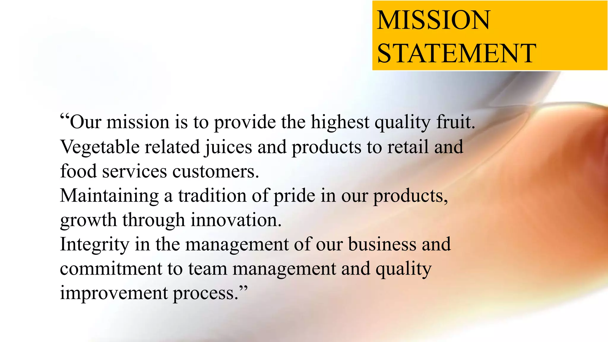 MISSION
STATEMENT
“Our mission is to provide the highest quality fruit.
Vegetable related juices and products to retail and
food services customers.
Maintaining a tradition of pride in our products,
growth through innovation.
Integrity in the management of our business and
commitment to team management and quality
improvement process.”
 