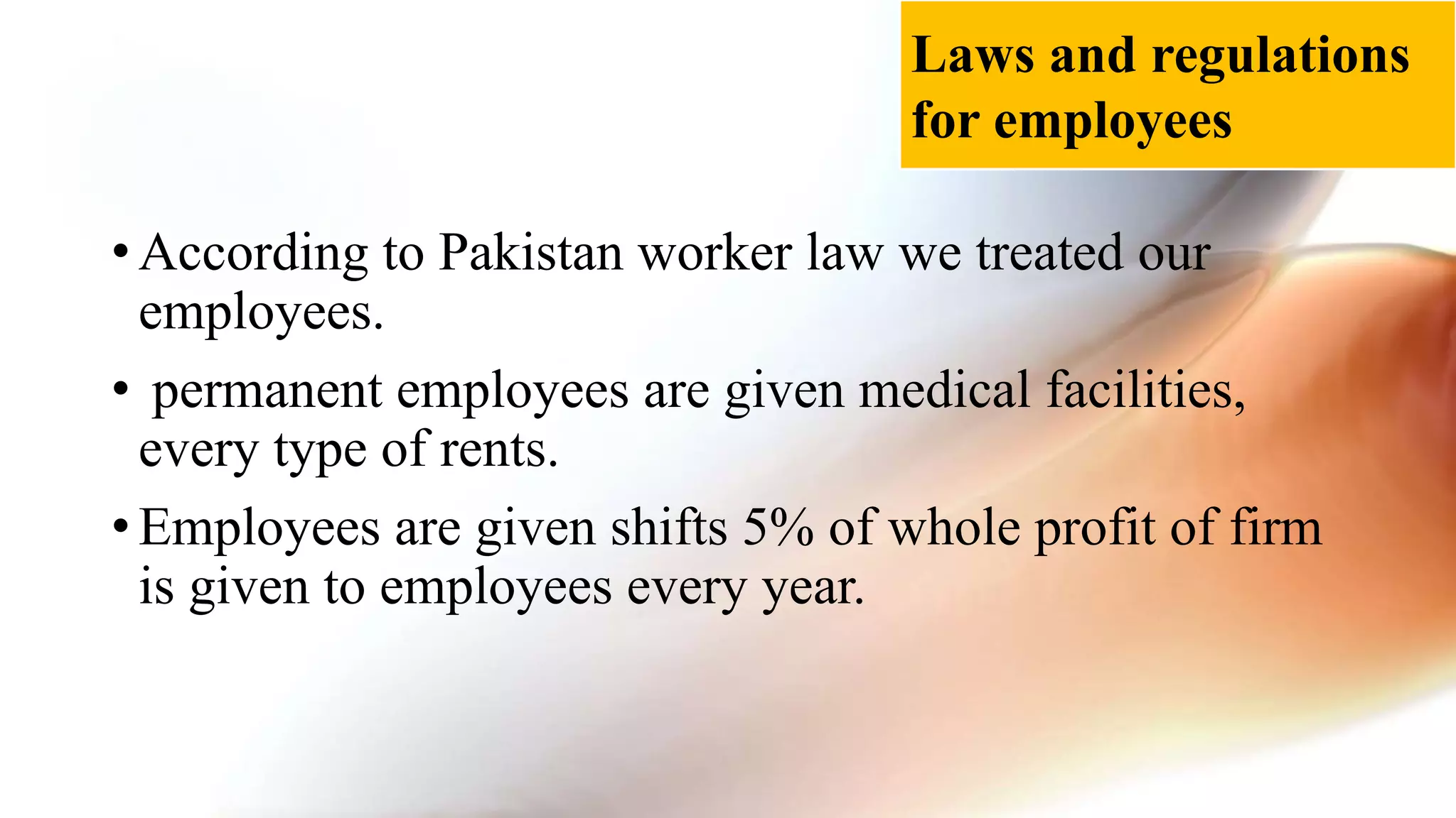 • According to Pakistan worker law we treated our
employees.
• permanent employees are given medical facilities,
every type of rents.
• Employees are given shifts 5% of whole profit of firm
is given to employees every year.
Laws and regulations
for employees
 