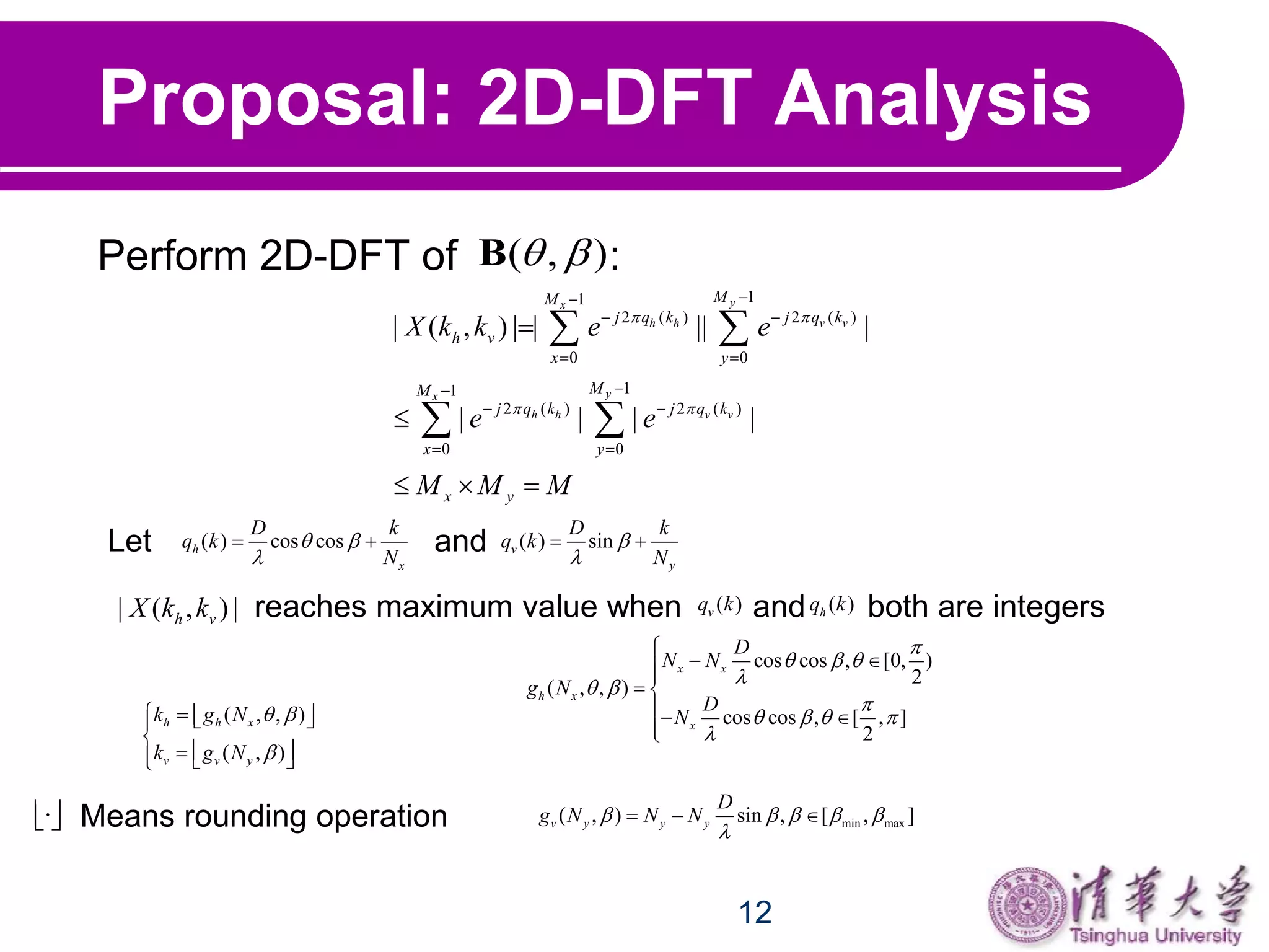 12
Proposal: 2D-DFT Analysis
Perform 2D-DFT of :
11
2 ( ) 2 ( )
0 0
11
2 ( ) 2 ( )
0 0
| ( , ) | | || |
| | | |
yx
h h v v
yx
h h v v
MM
j q k j q k
h v
x y
MM
j q k j q k
x y
x y
X k k e e
e e
M M M
 
 

 
 

 
 


  
 
 
Let and( ) cos cosh
x
D k
q k
N
 

  ( ) sinv
y
D k
q k
N


 
( , ) B
| ( , ) |h vX k k reaches maximum value when and both are integers( )hq k( )vq k
( , , )
( , )
h h x
v v y
k g N
k g N
 

    

   
cos cos , [0, )
2
( , , )
cos cos , [ , ]
2
x x
h x
x
D
N N
g N
D
N

  
 

   


 
 
 

min max( , ) sin , [ , ]v y y y
D
g N N N    

  Means rounding operation  
 