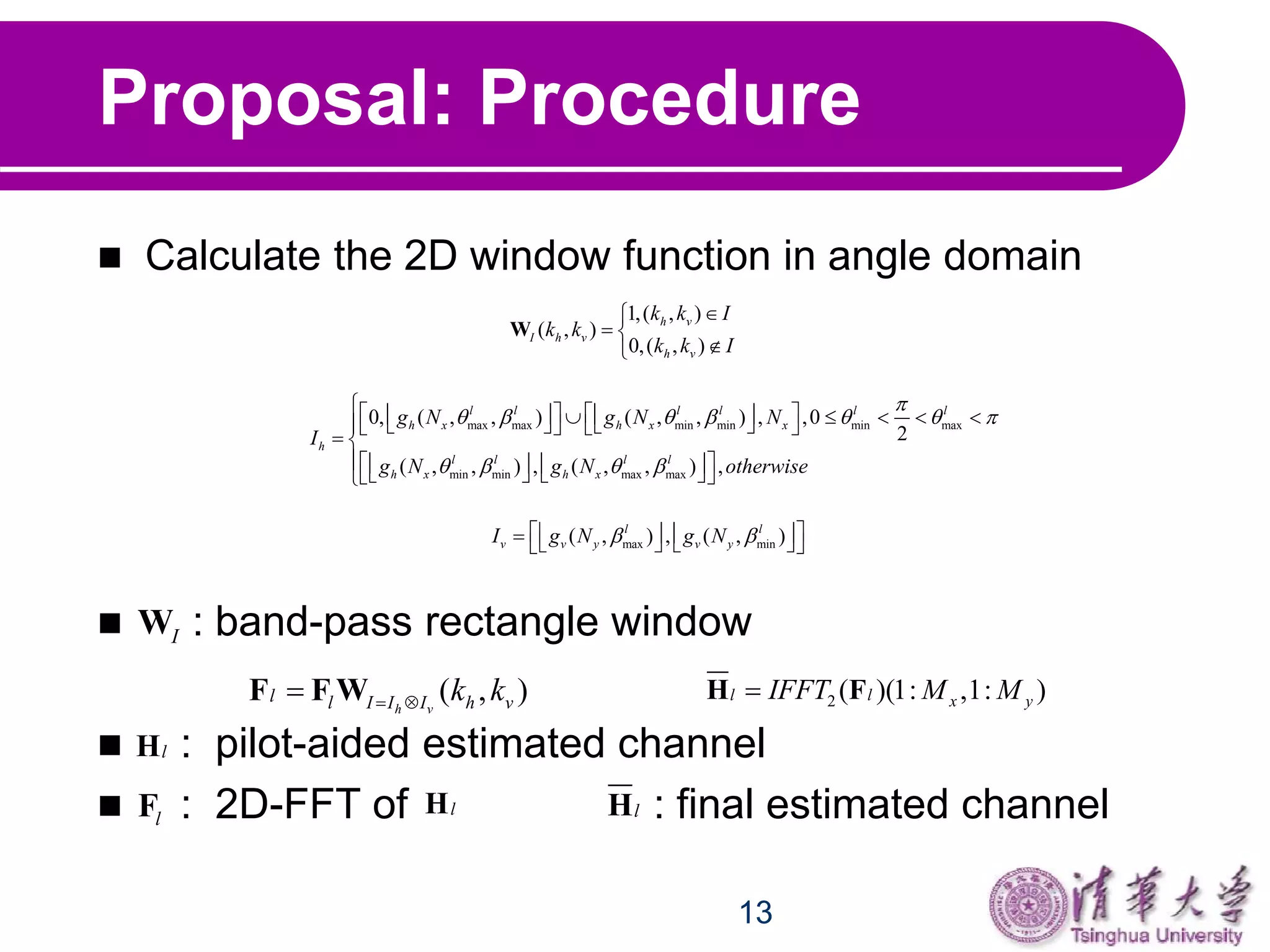 13
Proposal: Procedure
 Calculate the 2D window function in angle domain
 : band-pass rectangle window
 : pilot-aided estimated channel
 : 2D-FFT of : final estimated channel
1,( , )
( , )
0,( , )
h v
I h v
h v
k k I
k k
k k I

 

W
max max min min min max
min min max max
0, ( , , ) ( , , ) , ,0
2
( , , ) , ( , , ) ,
l l l l l l
h x h x x
h
l l l l
h x h x
g N g N N
I
g N g N otherwise

      
   
                
 
        
max min( , ) , ( , )l l
v v y v yI g N g N          
IW
( , )h v
l l I I I h vk k F F W
lH
lF lH
2 ( )(1: ,1: )l l x yIFFT M MH F
lH
 