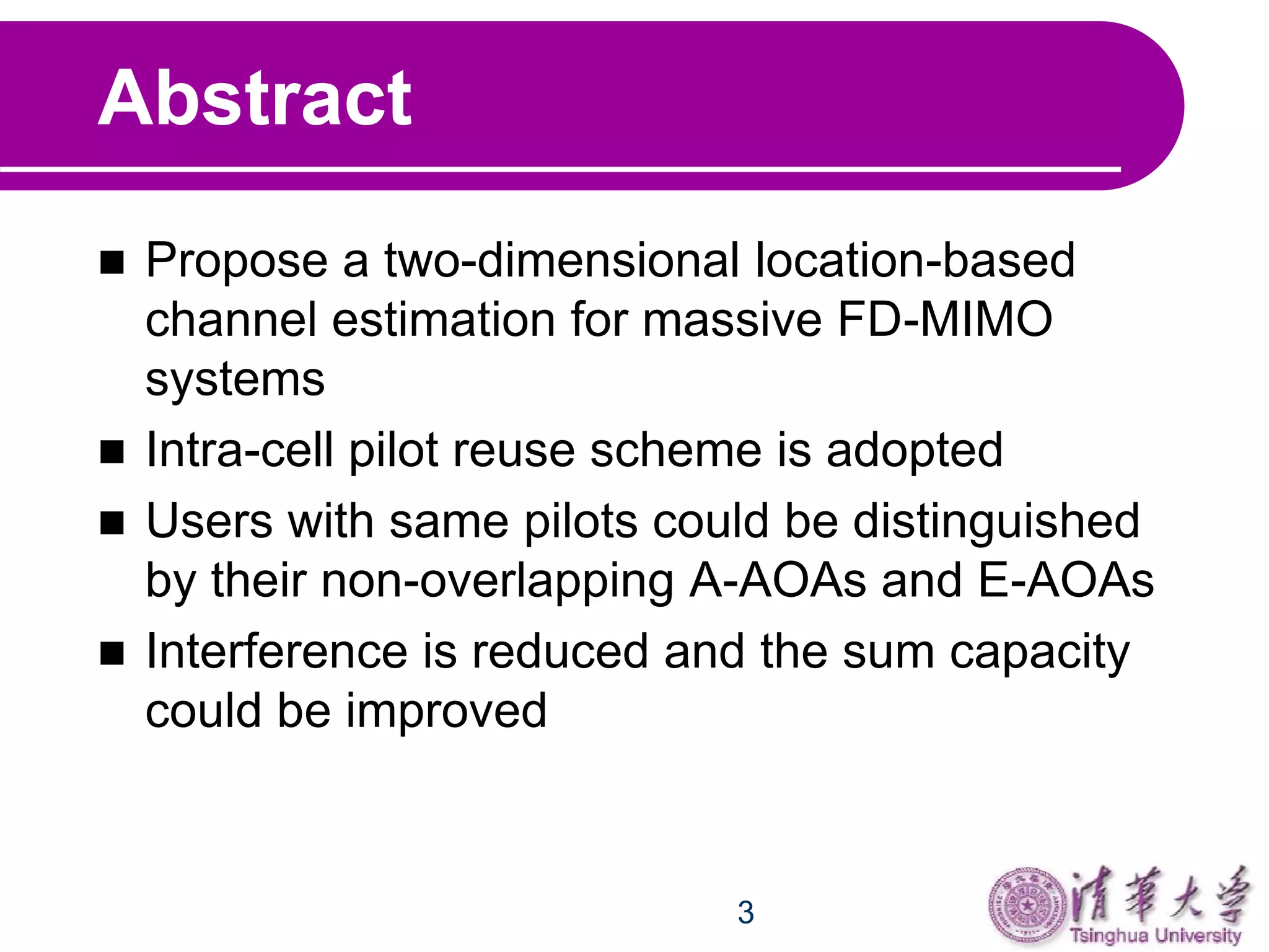 3
Abstract
 Propose a two-dimensional location-based
channel estimation for massive FD-MIMO
systems
 Intra-cell pilot reuse scheme is adopted
 Users with same pilots could be distinguished
by their non-overlapping A-AOAs and E-AOAs
 Interference is reduced and the sum capacity
could be improved
 