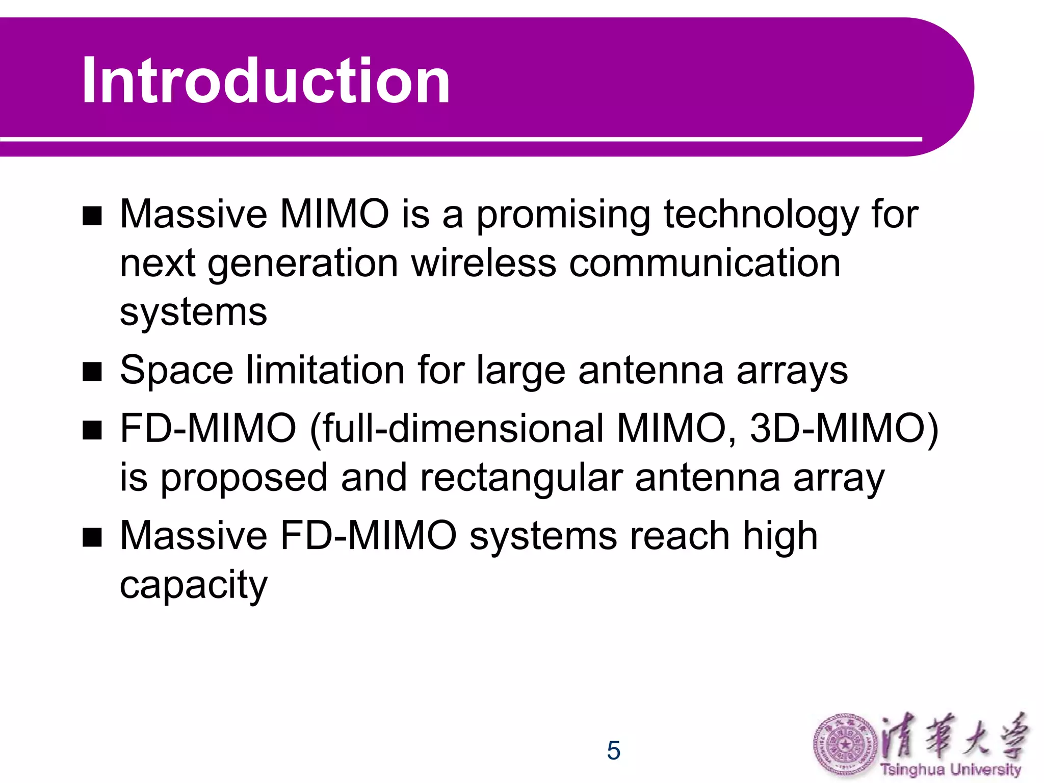 5
Introduction
 Massive MIMO is a promising technology for
next generation wireless communication
systems
 Space limitation for large antenna arrays
 FD-MIMO (full-dimensional MIMO, 3D-MIMO)
is proposed and rectangular antenna array
 Massive FD-MIMO systems reach high
capacity
 