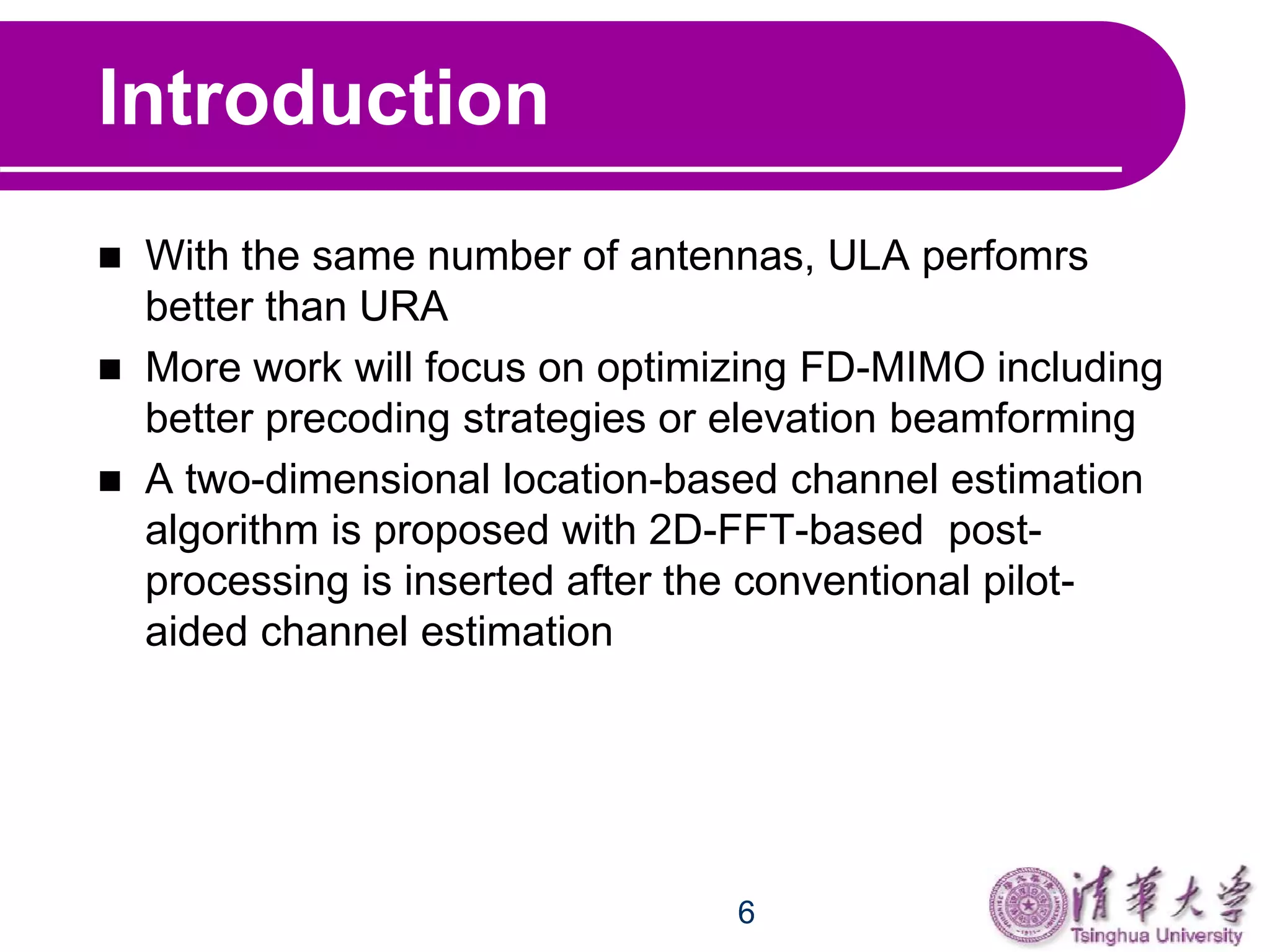 6
Introduction
 With the same number of antennas, ULA perfomrs
better than URA
 More work will focus on optimizing FD-MIMO including
better precoding strategies or elevation beamforming
 A two-dimensional location-based channel estimation
algorithm is proposed with 2D-FFT-based post-
processing is inserted after the conventional pilot-
aided channel estimation
 