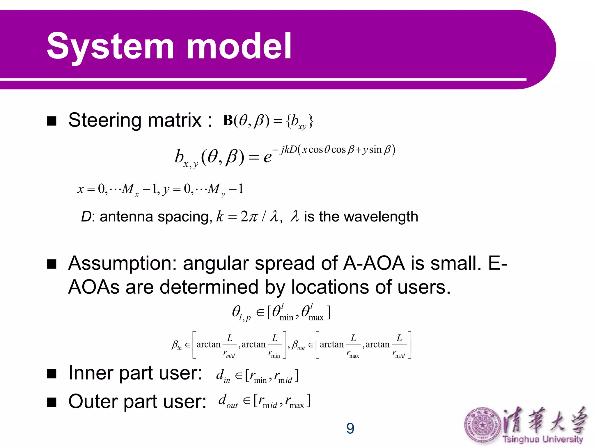 9
System model
 Steering matrix :
 Assumption: angular spread of A-AOA is small. E-
AOAs are determined by locations of users.
 Inner part user:
 Outer part user:
( , ) { }xyb  B
 cos cos sin
, ( , )
jkD x y
x yb e
  
   

0, 1, 0, 1x yx M y M     
D: antenna spacing, , is the wavelength2 /k   
, min max[ , ]l l
l p  
min max m
arctan ,arctan , arctan ,arctanin out
mid id
L L L L
r r r r
 
   
    
   
min m[ , ]in idd r r
m max[ , ]out idd r r
 