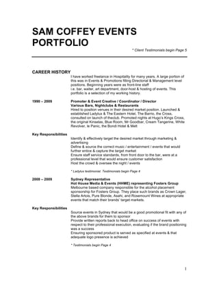 1
SAM COFFEY EVENTS
PORTFOLIO
* Client Testimonials begin Page 5
CAREER HISTORY
I have worked freelance in Hospitality for many years. A large portion of
this was in Events & Promotions filling Directorial & Management level
positions. Beginning years were as front-line staff
i.e. bar, waiter, art department, door-host & hosting of events. This
portfolio is a selection of my working history.
1990 – 2009 Promoter & Event Creative / Coordinator / Director
Various Bars, Nightclubs & Restaurants
Hired to position venues in their desired market position. Launched &
established Ladylux & The Eastern Hotel, The Barrio, the Cross,
consulted on launch of theclub. Promoted nights at Hugo’s Kings Cross,
the original Kinselas, Blue Room, Mr Goodbar, Cream Tangerine, White
Revolver, le Panic, the Bondi Hotel & Melt
Key Responsibilities
Identify & effectively target the desired market through marketing &
advertising
Define & source the correct music / entertainment / events that would
further entice & capture the target market
Ensure staff service standards, from front door to the bar, were at a
professional level that would ensure customer satisfaction
Host the crowd & oversee the night / events
* Ladylux testimonial. Testimonials begin Page 4
2008 – 2009 Sydney Representative
Hot House Media & Events (HHME) representing Fosters Group
Melbourne based company responsible for the alcohol placement
sponsorship for Fosters Group. They place such brands as Crown Lager,
Stella Artois, Pure Blonde, Asahi, and Rosemount Wines at appropriate
events that match their brands’ target markets.
Key Responsibilities
Source events in Sydney that would be a good promotional fit with any of
the above brands for them to sponsor
Provide written reports back to head office on success of events with
respect to their professional execution, evaluating if the brand positioning
was a success
Ensuring sponsored product is served as specified at events & that
adequate logo presence is achieved
* Testimonials begin Page 4
 