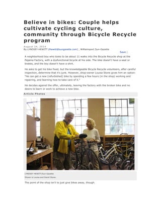 Believe in bikes: Couple helps
cultivate cycling culture,
community through Bicycle Recycle
program
August 24, 2014
By LYNDSEY HEWITT (lhewitt@sungazette.com) , Williamsport Sun-Gazette
Save |
A neighborhood boy who looks to be about 11 walks into the Bicycle Recycle shop at the
Pajama Factory, with a dysfunctional bicycle at his side. The bike doesn't have a seat or
brakes, and the boy doesn't have a shirt.
He asks to get his bike fixed, but the knowledgeable Bicycle Recycle volunteers, after careful
inspection, determine that it's junk. However, shop-owner Louisa Stone gives him an option:
"He can get a new (refurbished) bike by spending a few hours (in the shop) working and
repairing, and learning how to take care of it."
He decides against the offer, ultimately, leaving the factory with the broken bike and no
desire to learn or work to achieve a new bike.
Article Photos
LYNDSEY HEWITT/Sun-Gazette
Shown is Louisa and David Stone.
The point of the shop isn't to just give bikes away, though.
 