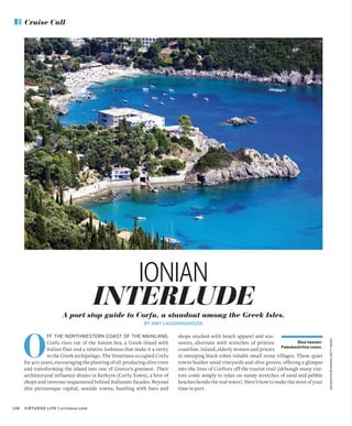 VIRTUOSO LIFE | virtuoso.com136
Cruise Call
MALGORZATABELDOWSKA/GETTYIMAGES
A port stop guide to Corfu, a standout among the Greek Isles.
BY AMY LAUGHINGHOUSE
INTERLUDE
IONIAN
FF THE NORTHWESTERN COAST OF THE MAINLAND,
Corfu rises out of the Ionian Sea, a Greek island with
Italian flair and a relative lushness that make it a rarity
in the Greek archipelago. The Venetians occupied Corfu
for 400 years, encouraging the planting of oil-producing olive trees
and transforming the island into one of Greece’s greenest. Their
architectural influence shines in Kerkyra (Corfu Town), a hive of
shops and tavernas sequestered behind Italianate facades. Beyond
this picturesque capital, seaside towns, bustling with bars and
O
shops stocked with beach apparel and sou-
venirs, alternate with stretches of pristine
coastline. Inland, elderly women and priests
in sweeping black robes inhabit small stone villages. These quiet
towns hunker amid vineyards and olive groves, offering a glimpse
into the lives of Corfiots off the tourist trail (although many visi-
tors come simply to relax on sunny stretches of sand and pebble
beaches beside the teal water). Here’s how to make the most of your
time in port.
Blue heaven:
Paleokastritsa coves.
 