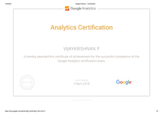 10/4/2016 Google Partners ­ Certification
https://www.google.com/partners/#p_certification_html;cert=3 1/2
Analytics Certi㧽㳄cation
VIJAYKRISHNAN P
is hereby awarded this certiñcate of achievement for the successful completion of the
Google Analytics certiñcation exam.
GOOGLE.COM/PARTNERS
VALID THROUGH
3 April 2018
 