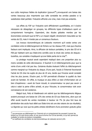 -34-
aux coûts marginaux faibles de duplication (gravure48
) provoquerait une baisse des
ventes beaucoup plus importante que celle constatée les années passées si la
substitution était parfaite: l’industrie affronte une crise, mais n’est pas anéantie.
Les effets du P2P sur l’industrie sont difficilement quantifiables, et il s’avère
nécessaire de désagréger en groupes, les différents types d’utilisateurs ayant un
comportement homogène. Cependant, des études globales menées par les
économistes concluent que le P2P a un impact négatif, directement mesurable sur les
ventes de CD, mais il n’existe pas un consensus d’auteurs.
Les travaux économétriques de Liebowitz montrent qu’il existe certes une
corrélation entre le téléchargement de fichiers sur les réseaux P2P, mais que d’autres
facteurs sont impliqués. Ainsi, la diffusion de lecteurs portables, le prix des CD et le
PIB par habitant sont aux Etats-Unis corrélés avec la chute des ventes de disques :
toutefois, ces variables n’expliquent qu’une faible partie de la crise49
.
Le piratage musical serait cependant impliqué dans une proportion plus ou
moins variable de cette décroissance. Il faudrait 5 à 6 téléchargements pour que la
vente d’une unité n’ait pas lieu. Certaines études évaluent l’effet du téléchargement
comme marginal sur l’industrie du disque. D’une part, l’accès à l’Internet favoriserait
l’achat de CD chez les sujets de plus de 25 ans, tandis que l’inverse serait constaté
chez les plus jeunes. D’autre part, le P2P permettrait d’évaluer la qualité du bien
avant de l’acheter. En effet, la musique en plus d’être un bien d’information est un
bien d’expérience : avant de l’avoir écouté, le consommateur ne peut pas savoir si
celui-ci valait la peine d’être acheté, et pour l’écouter, le consommateur doit avoir
connaissance de son existence.
Malgré tout, Peitz et Waelbroeck ont estimé que les téléchargements illégaux
avaient provoqué une baisse de 12% des ventes de CD aux Etats-Unis, alors que cet
effet aurait touché les ventes mondiales à hauteur de 7% (le plus fort taux de
pénétration des accès haut débit aux Etats-Unis est une des raisons de ces résultats).
La légende qui veut que les petits artistes bénéficient d’une promotion gratuite grâce
48
Les personnes qui téléchargent sur l’Internet ont un comportement les poussant à graver les
fichiers sur CD sous forme audio, et non sous la forme d’un CD de données, ce qui leur permet de
multiplier le nombre de lecteurs compatibles.
49
Le coefficient de corrélation du test économétrique de Liebowitz est de 0,345.
 