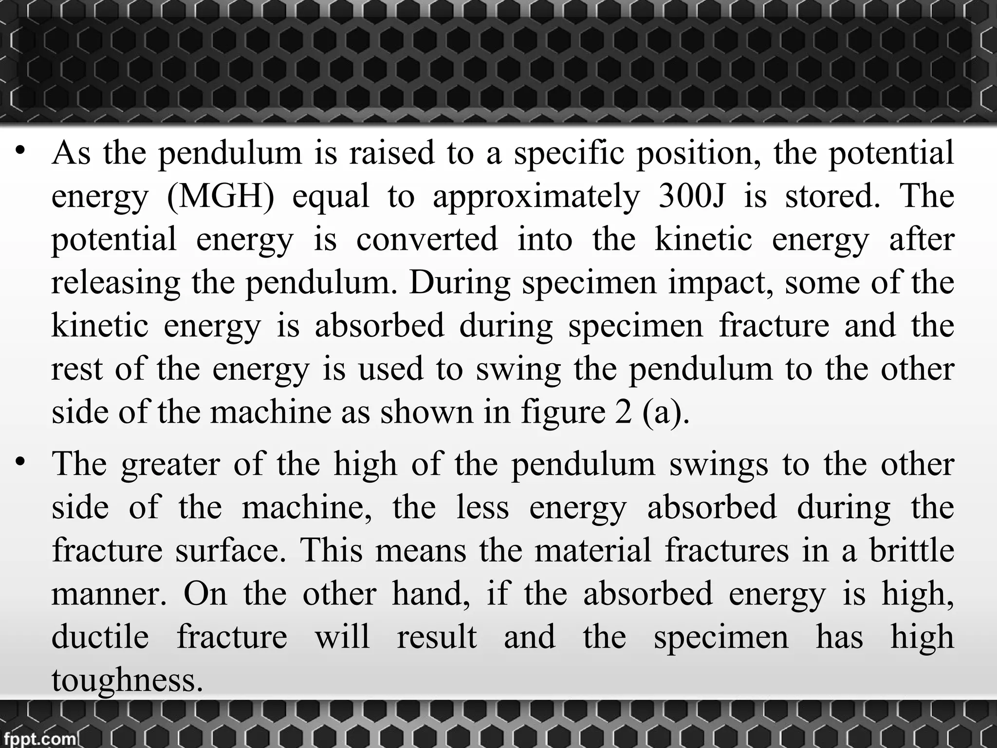 • As the pendulum is raised to a specific position, the potential
energy (MGH) equal to approximately 300J is stored. The
potential energy is converted into the kinetic energy after
releasing the pendulum. During specimen impact, some of the
kinetic energy is absorbed during specimen fracture and the
rest of the energy is used to swing the pendulum to the other
side of the machine as shown in figure 2 (a).
• The greater of the high of the pendulum swings to the other
side of the machine, the less energy absorbed during the
fracture surface. This means the material fractures in a brittle
manner. On the other hand, if the absorbed energy is high,
ductile fracture will result and the specimen has high
toughness.
 