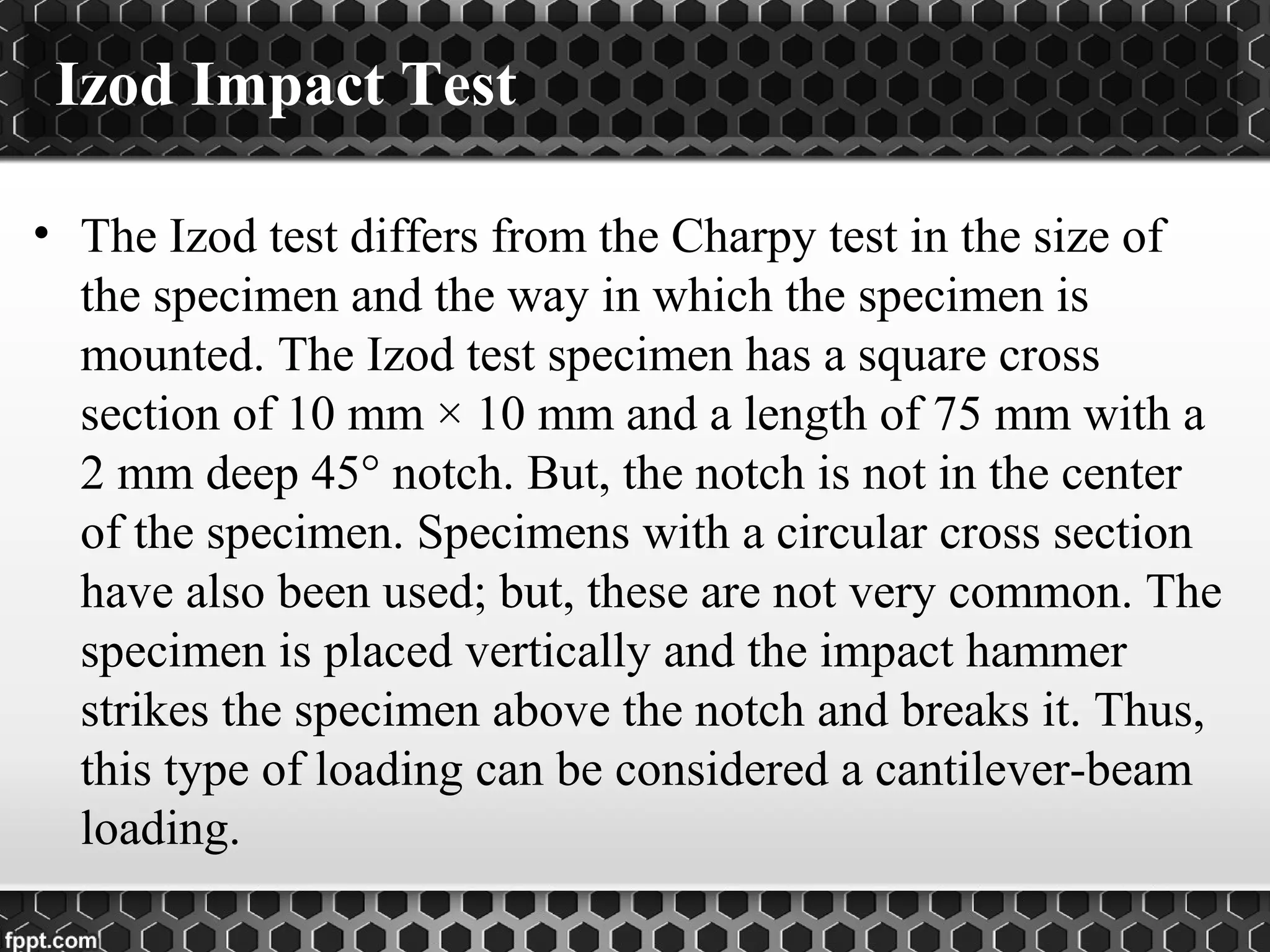 Izod Impact Test
• The Izod test differs from the Charpy test in the size of
the specimen and the way in which the specimen is
mounted. The Izod test specimen has a square cross
section of 10 mm × 10 mm and a length of 75 mm with a
2 mm deep 45° notch. But, the notch is not in the center
of the specimen. Specimens with a circular cross section
have also been used; but, these are not very common. The
specimen is placed vertically and the impact hammer
strikes the specimen above the notch and breaks it. Thus,
this type of loading can be considered a cantilever-beam
loading.
 
