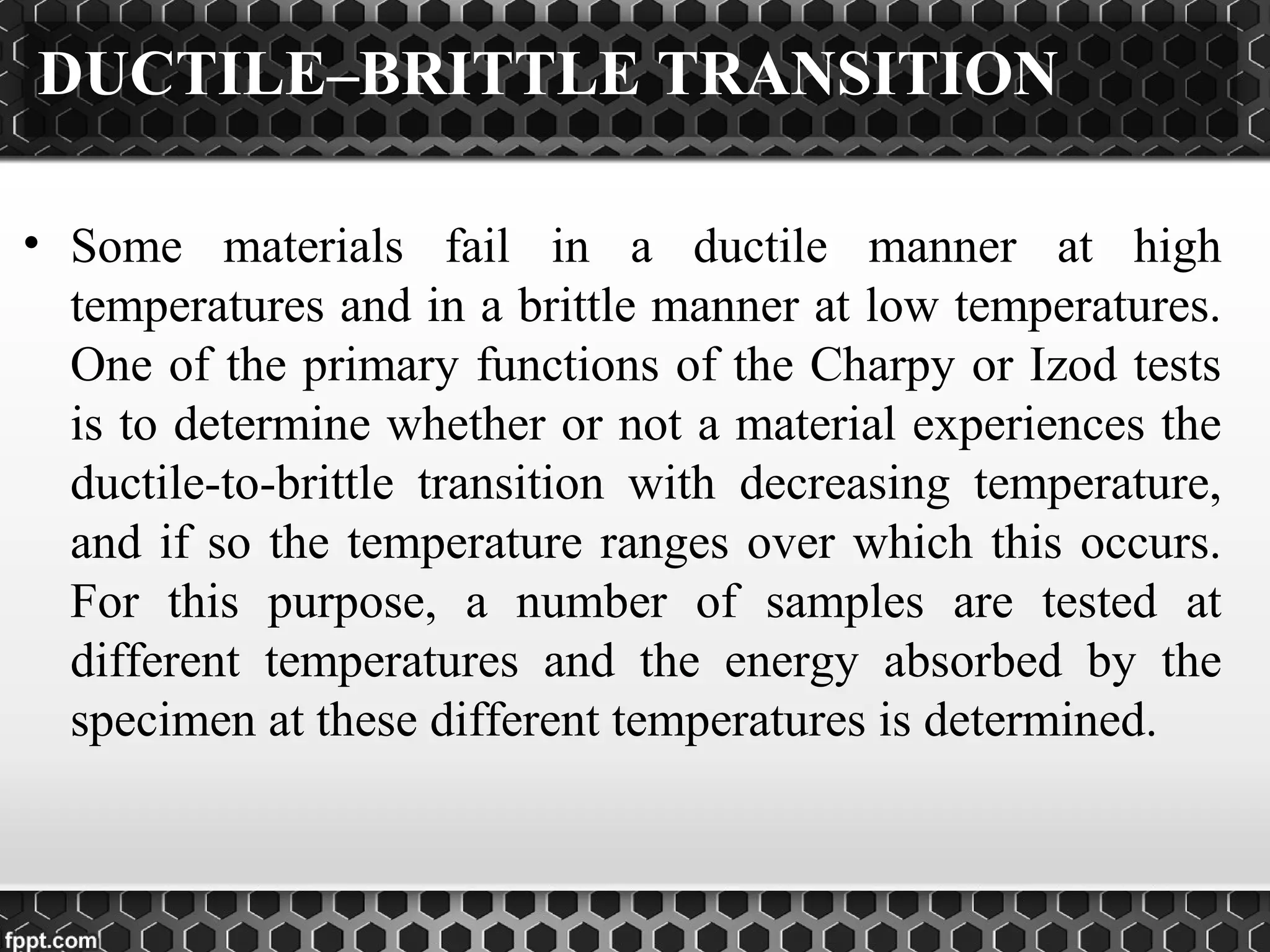 DUCTILE–BRITTLE TRANSITION
• Some materials fail in a ductile manner at high
temperatures and in a brittle manner at low temperatures.
One of the primary functions of the Charpy or Izod tests
is to determine whether or not a material experiences the
ductile-to-brittle transition with decreasing temperature,
and if so the temperature ranges over which this occurs.
For this purpose, a number of samples are tested at
different temperatures and the energy absorbed by the
specimen at these different temperatures is determined.
 